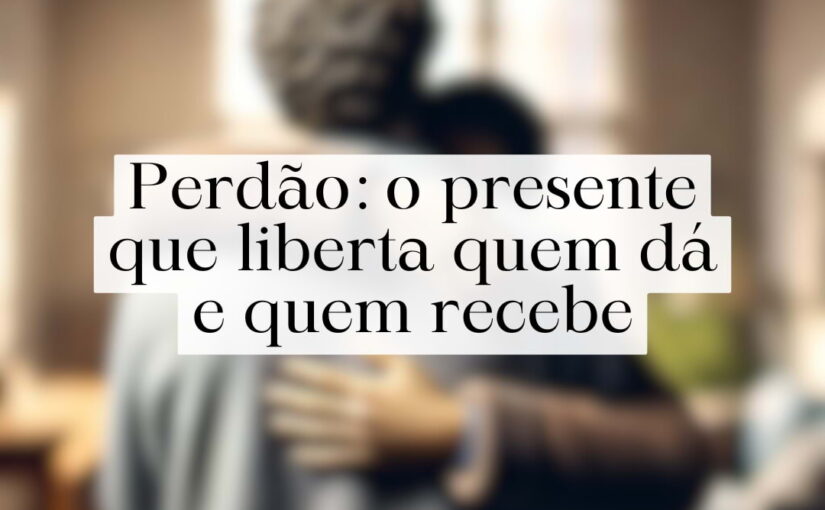 Perdão: o presente que liberta quem dá e quem recebe